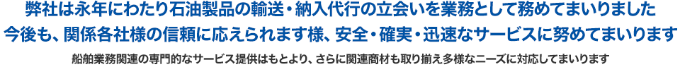 弊社は永年にわたり石油製品の輸送・納入代行の立会いを業務として務めてまいりました 今後も、関係各社様の信頼に応えられます様、安全・確実・迅速なサービスに努めてまいります 船舶業務関連の専門的なサービス提供はもとより、さらに関連商材も取り揃え多様なニーズに対応して参ります